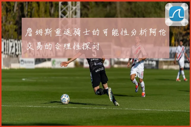 詹姆斯重返骑士的可能性分析阿伦交易的合理性探讨