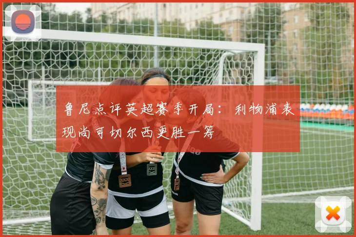 鲁尼点评英超赛季开局：利物浦表现尚可切尔西更胜一筹