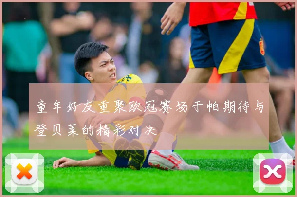 童年好友重聚欧冠赛场于帕期待与登贝莱的精彩对决