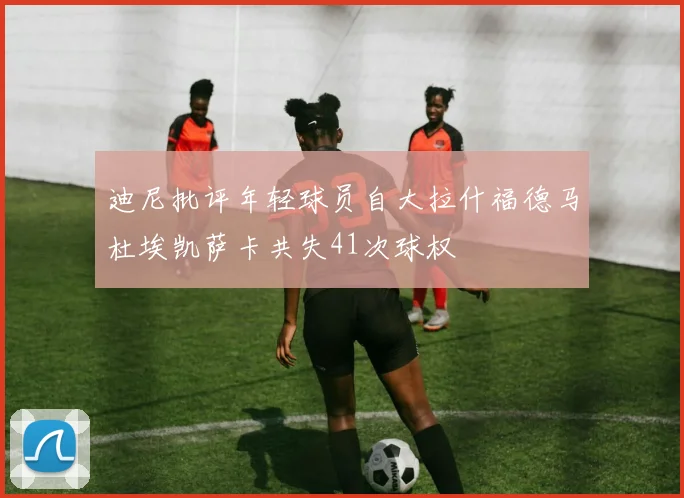 迪尼批评年轻球员自大拉什福德马杜埃凯萨卡共失41次球权