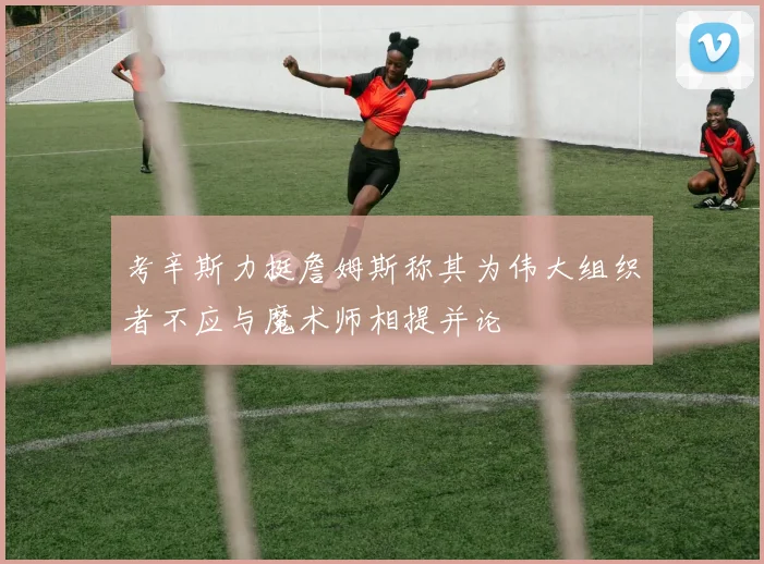 考辛斯力挺詹姆斯称其为伟大组织者不应与魔术师相提并论