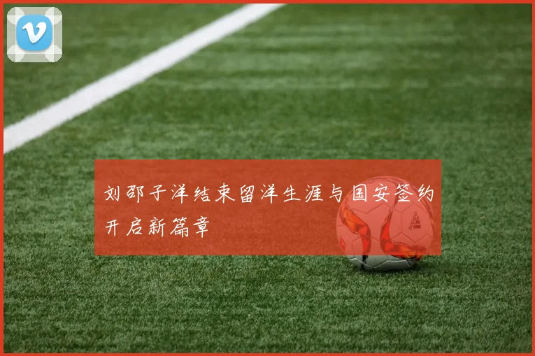 刘邵子洋结束留洋生涯与国安签约开启新篇章