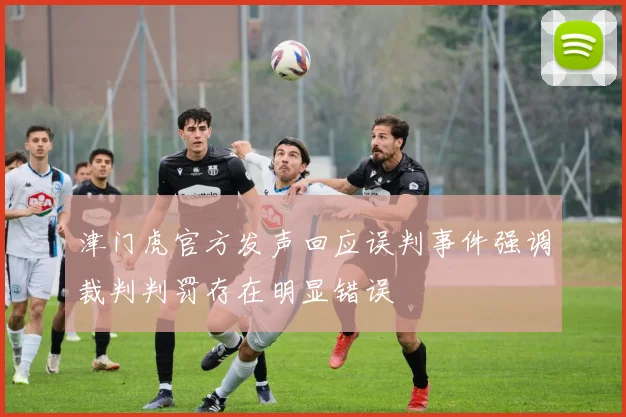 津门虎官方发声回应误判事件强调裁判判罚存在明显错误