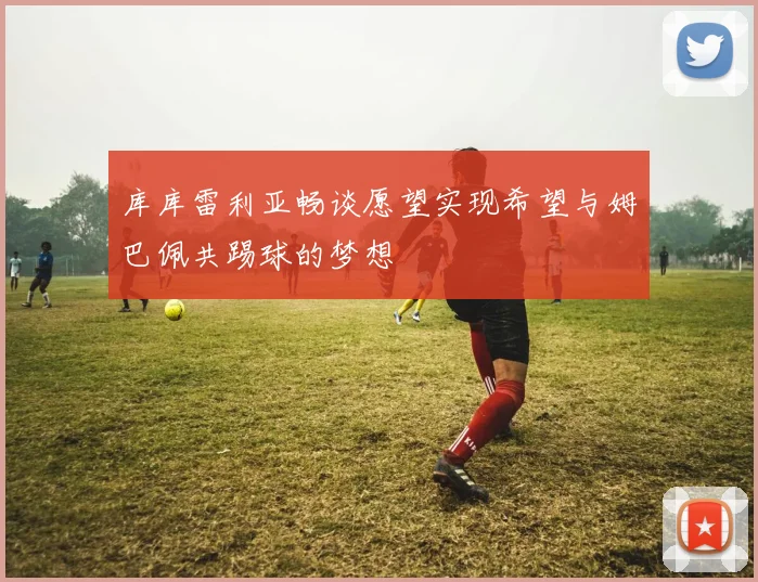 库库雷利亚畅谈愿望实现希望与姆巴佩共踢球的梦想