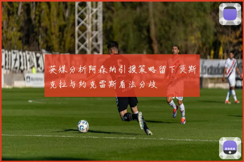 英媒分析阿森纳引援策略留下莫斯克拉与约克雷斯看法分歧