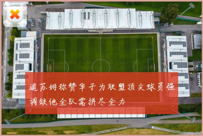 道苏姆称赞华子为联盟顶尖球员强调缺他全队需拼尽全力