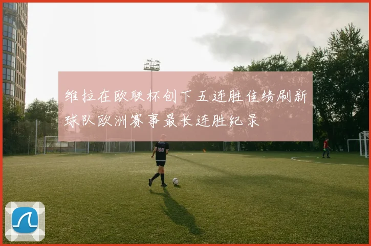 维拉在欧联杯创下五连胜佳绩刷新球队欧洲赛事最长连胜纪录