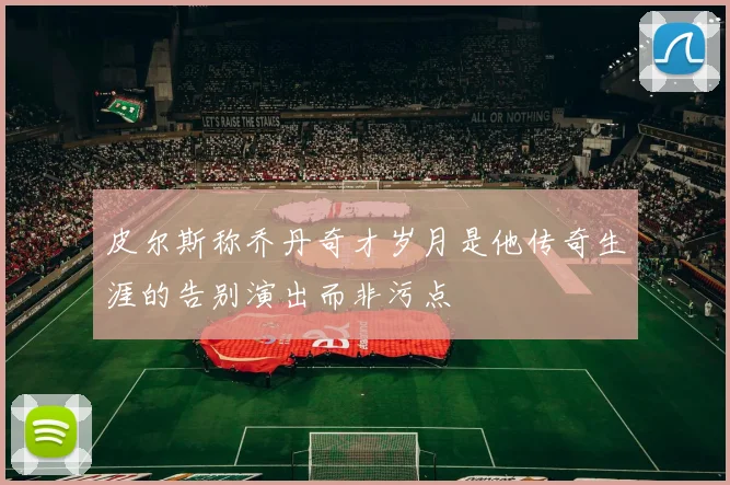 皮尔斯称乔丹奇才岁月是他传奇生涯的告别演出而非污点
