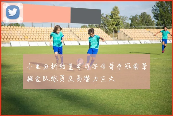 小里分析约基奇与字母哥夺冠前景掘金队球员交易潜力巨大