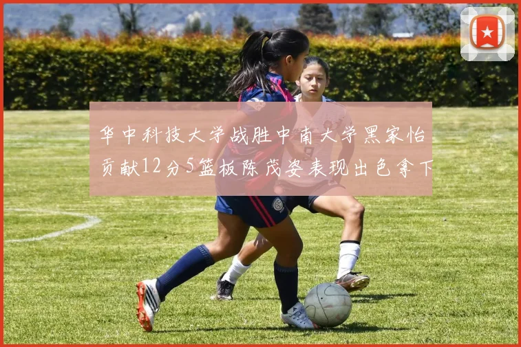 华中科技大学战胜中南大学黑家怡贡献12分5篮板陈茂姿表现出色拿下19分7篮板