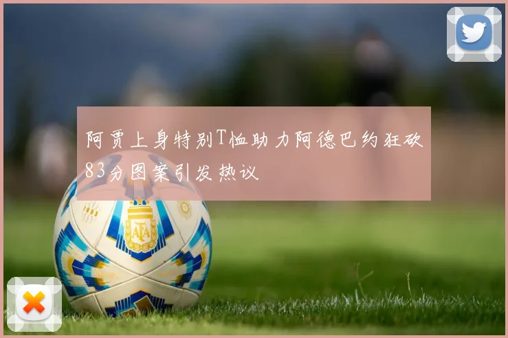 阿贾上身特别T恤助力阿德巴约狂砍83分图案引发热议