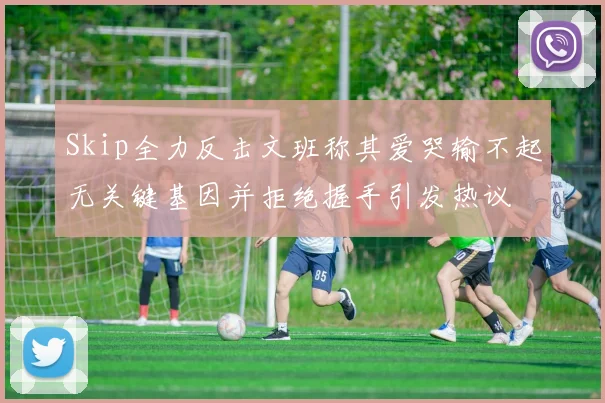 Skip全力反击文班称其爱哭输不起无关键基因并拒绝握手引发热议
