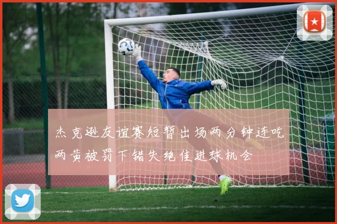 杰克逊友谊赛短暂出场两分钟连吃两黄被罚下错失绝佳进球机会