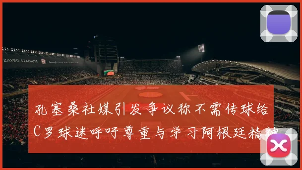 孔塞桑社媒引发争议称不需传球给C罗球迷呼吁尊重与学习阿根廷精神