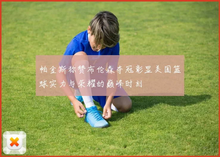 帕金斯称赞布伦森夺冠彰显美国篮球实力与荣耀的巅峰时刻